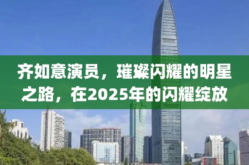 齊如意演員，璀璨閃耀的明星之路，在2025年的閃耀綻放
