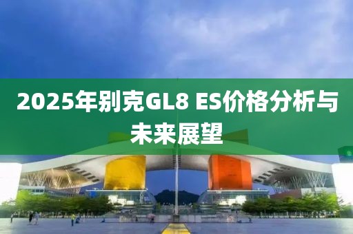 2025年別克GL8 ES價(jià)格分析與未來展望