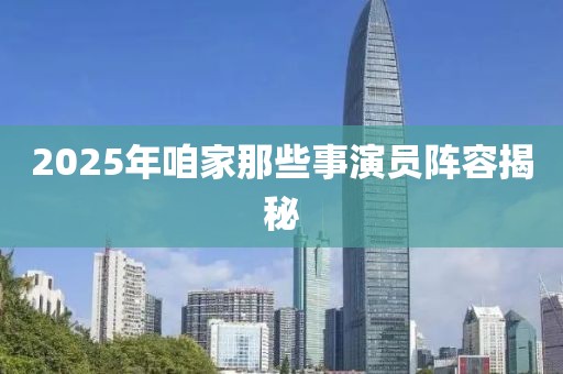 2025年咱家那些事演員陣容揭秘