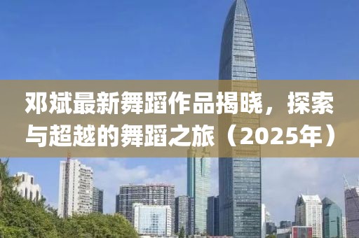 鄧斌最新舞蹈作品揭曉，探索與超越的舞蹈之旅（2025年）