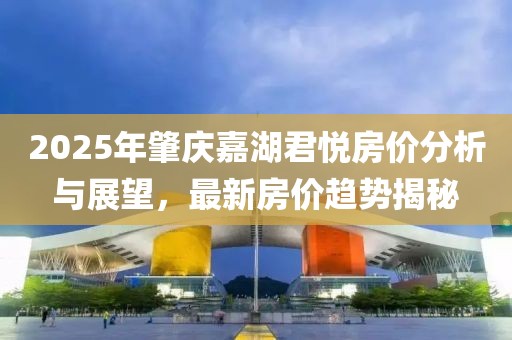 2025年肇慶嘉湖君悅房價(jià)分析與展望，最新房價(jià)趨勢揭秘