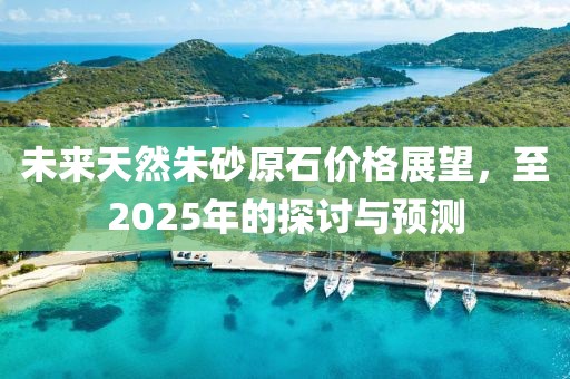 未來天然朱砂原石價(jià)格展望，至2025年的探討與預(yù)測