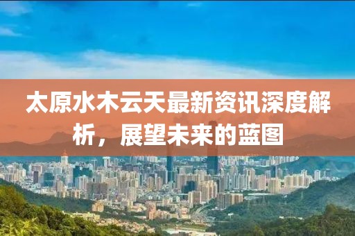 太原水木云天最新資訊深度解析，展望未來的藍(lán)圖