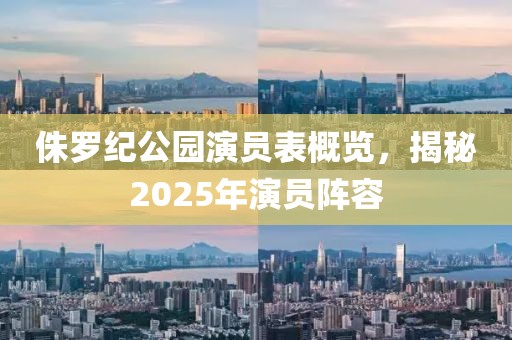 侏羅紀(jì)公園演員表概覽，揭秘2025年演員陣容