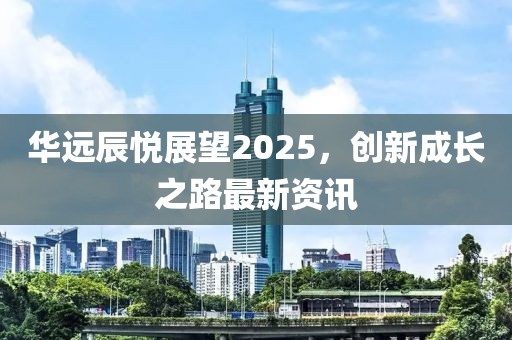 華遠辰悅展望2025，創(chuàng)新成長之路最新資訊