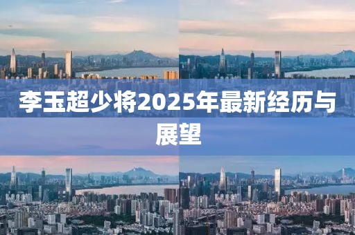 李玉超少將2025年最新經(jīng)歷與展望