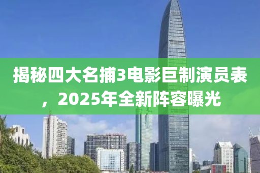 揭秘四大名捕3電影巨制演員表，2025年全新陣容曝光