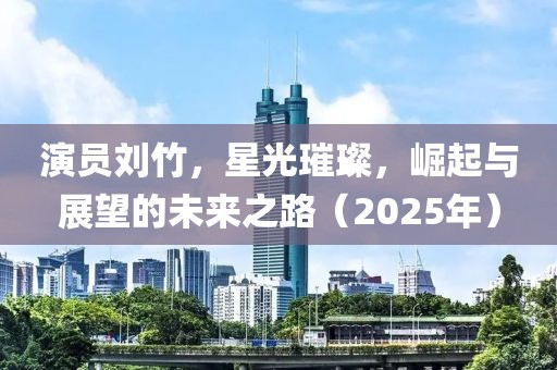 演員劉竹，星光璀璨，崛起與展望的未來之路（2025年）