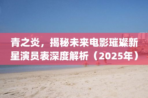 青之炎，揭秘未來電影璀璨新星演員表深度解析（2025年）