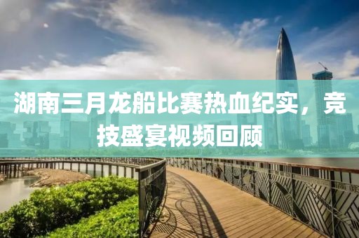 湖南三月龍船比賽熱血紀(jì)實(shí)，競技盛宴視頻回顧