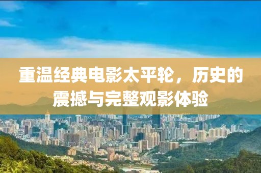 重溫經(jīng)典電影太平輪，歷史的震撼與完整觀影體驗(yàn)