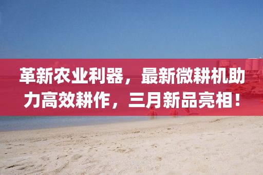 革新農(nóng)業(yè)利器，最新微耕機(jī)助力高效耕作，三月新品亮相！