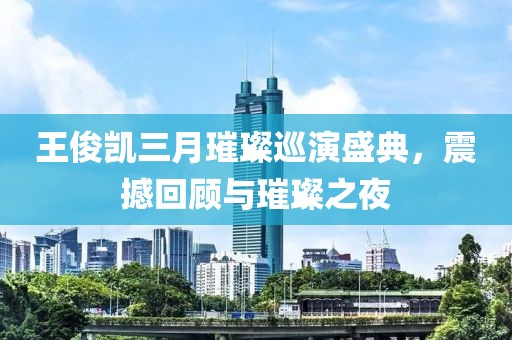 王俊凱三月璀璨巡演盛典，震撼回顧與璀璨之夜
