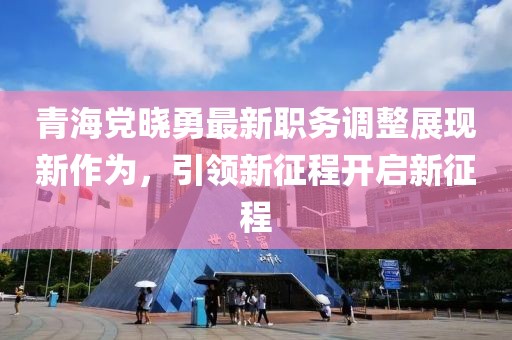 青海黨曉勇最新職務(wù)調(diào)整展現(xiàn)新作為，引領(lǐng)新征程開(kāi)啟新征程