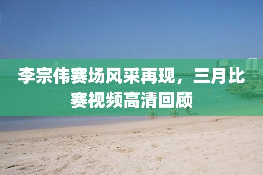李宗偉賽場風(fēng)采再現(xiàn)，三月比賽視頻高清回顧