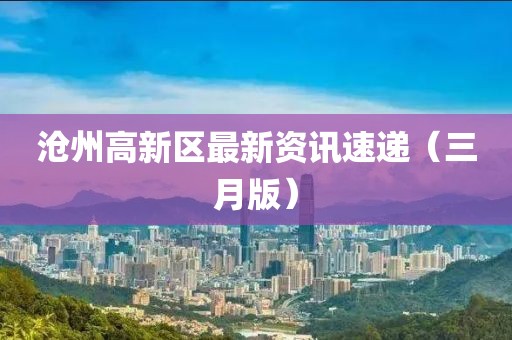 滄州高新區(qū)最新資訊速遞（三月版）