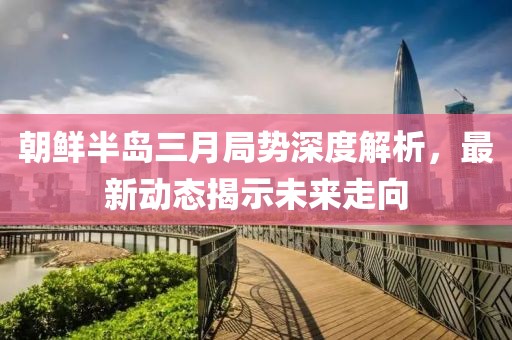 朝鮮半島三月局勢(shì)深度解析，最新動(dòng)態(tài)揭示未來(lái)走向
