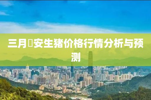 三月髙安生豬價(jià)格行情分析與預(yù)測(cè)