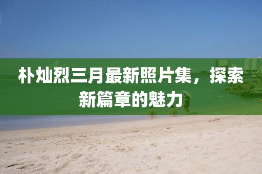 樸燦烈三月最新照片集，探索新篇章的魅力