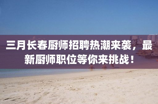 三月長春廚師招聘熱潮來襲，最新廚師職位等你來挑戰(zhàn)！