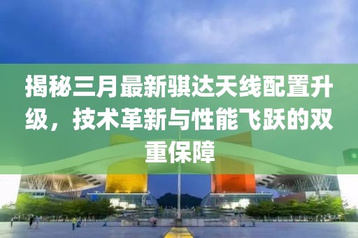 揭秘三月最新騏達天線配置升級，技術革新與性能飛躍的雙重保障
