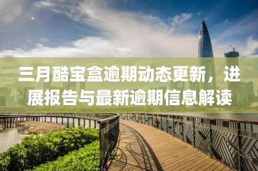 三月酷寶盒逾期動態(tài)更新，進(jìn)展報告與最新逾期信息解讀