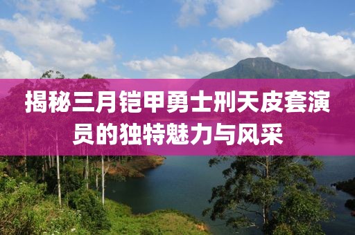 揭秘三月鎧甲勇士刑天皮套演員的獨特魅力與風采
