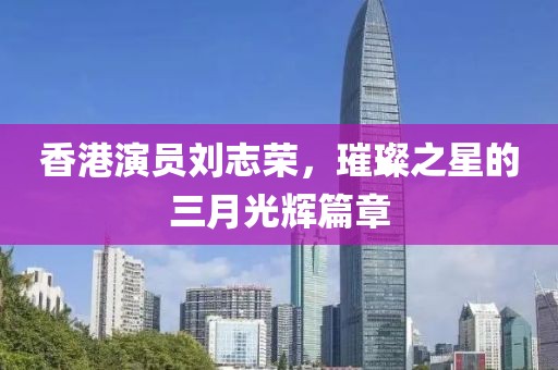 香港演員劉志榮，璀璨之星的三月光輝篇章