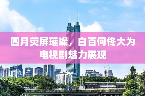 四月熒屏璀璨，白百何佟大為電視劇魅力展現(xiàn)