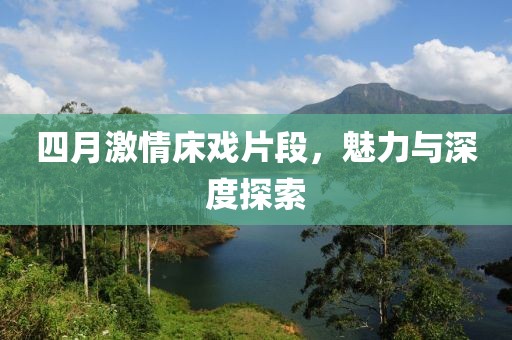 四月激情床戲片段，魅力與深度探索