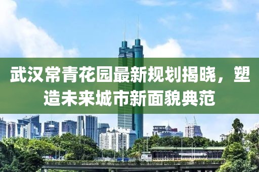武漢常青花園最新規(guī)劃揭曉，塑造未來(lái)城市新面貌典范