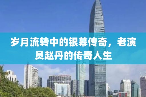 歲月流轉(zhuǎn)中的銀幕傳奇，老演員趙丹的傳奇人生