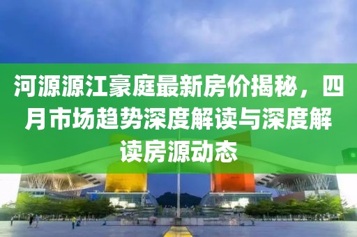 河源源江豪庭最新房價(jià)揭秘，四月市場趨勢深度解讀與深度解讀房源動態(tài)