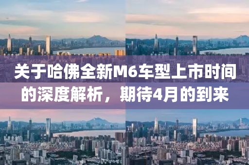 關于哈佛全新M6車型上市時間的深度解析，期待4月的到來