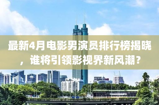 最新4月電影男演員排行榜揭曉，誰將引領(lǐng)影視界新風(fēng)潮？