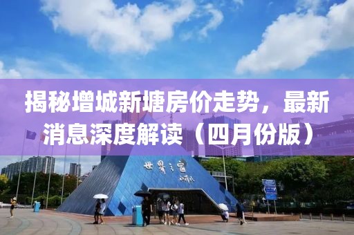 揭秘增城新塘房價走勢，最新消息深度解讀（四月份版）