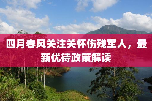四月春風(fēng)關(guān)注關(guān)懷傷殘軍人，最新優(yōu)待政策解讀