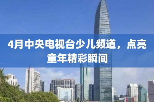 4月中央電視臺少兒頻道，點亮童年精彩瞬間