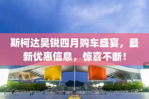斯柯達昊銳四月購車盛宴，最新優(yōu)惠信息，驚喜不斷！