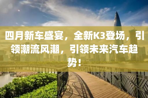 四月新車盛宴，全新K3登場，引領(lǐng)潮流風(fēng)潮，引領(lǐng)未來汽車趨勢！