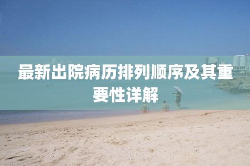 最新出院病歷排列順序及其重要性詳解