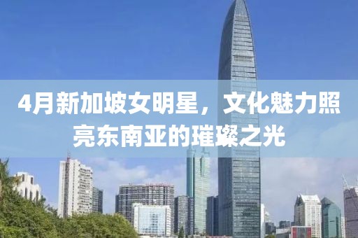 4月新加坡女明星，文化魅力照亮東南亞的璀璨之光