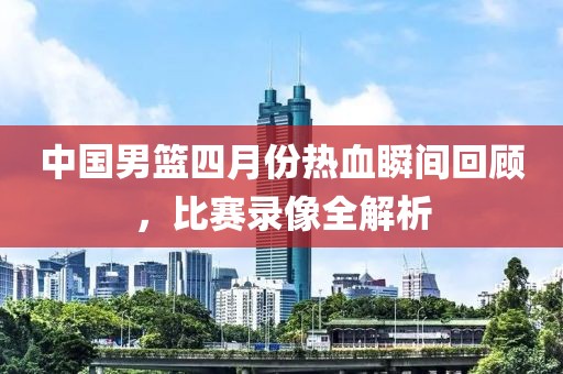 中國男籃四月份熱血瞬間回顧，比賽錄像全解析