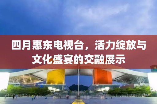 四月惠東電視臺(tái)，活力綻放與文化盛宴的交融展示