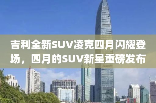 吉利全新SUV凌克四月閃耀登場(chǎng)，四月的SUV新星重磅發(fā)布