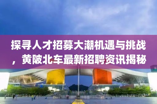 探尋人才招募大潮機(jī)遇與挑戰(zhàn)，黃陂北車最新招聘資訊揭秘