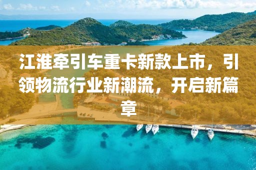 江淮牽引車重卡新款上市，引領物流行業(yè)新潮流，開啟新篇章