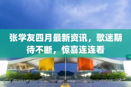 張學友四月最新資訊，歌迷期待不斷，驚喜連連看