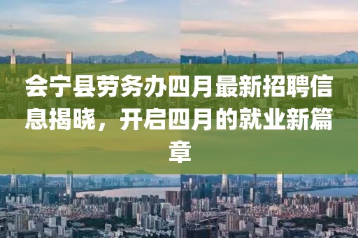 會(huì)寧縣勞務(wù)辦四月最新招聘信息揭曉，開(kāi)啟四月的就業(yè)新篇章