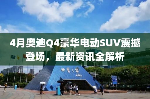 4月奧迪Q4豪華電動SUV震撼登場，最新資訊全解析